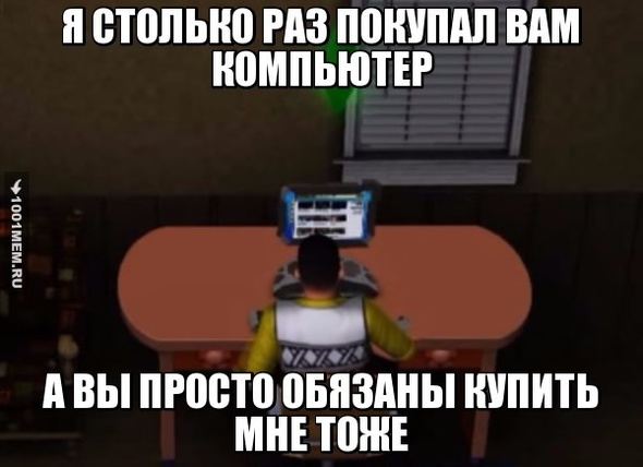 Я столько раз покупал вам комп, а вы просто обязаны купить мне тоже