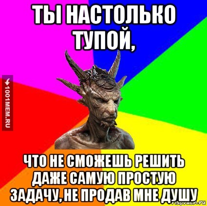 ты настолько тупой, что не сможешь решить даже самую простую задачу, не продав мне душу